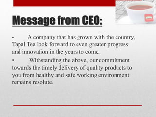 Message from CEO:
• A company that has grown with the country,
Tapal Tea look forward to even greater progress
and innovation in the years to come.
• Withstanding the above, our commitment
towards the timely delivery of quality products to
you from healthy and safe working environment
remains resolute.
 