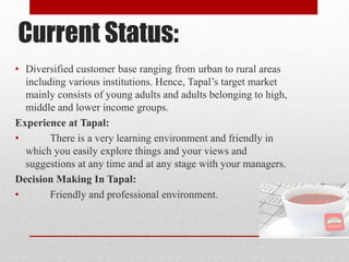 Current Status:
• Diversified customer base ranging from urban to rural areas
including various institutions. Hence, Tapal’s target market
mainly consists of young adults and adults belonging to high,
middle and lower income groups.
Experience at Tapal:
• There is a very learning environment and friendly in
which you easily explore things and your views and
suggestions at any time and at any stage with your managers.
Decision Making In Tapal:
• Friendly and professional environment.
 
