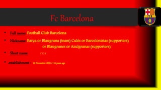 Fc Barcelona
• Full name: Football Club Barcelona
• Nickname: Barça or Blaugrana (team) Culés or Barcelonistas (supporters)
or Blaugranes or Azulgranas (supporters)
• Short name: F C B
• .establishment: 29 November 1899 ; 116 years ago
 