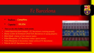 Fc Barcelona
• Stadium : CampNou
• Capacity : 99,354
• There are also other facilities, which include:
• Ciutat Esportiva Joan Gamper (FC Barcelona's training ground)
• Masia-Centre de Formació Oriol Tort (Residence of young players)
• Mini Estadi (Home of the reserve team)
• Palau Blaugrana (FC Barcelona indoor sports arena)
• Palau Blaugrana 2 (Secondary indoor arena of FC Barcelona)
• Pista de Gel (FC Barcelona ice rink)
 