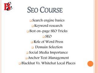 SEO COURSE
 Search engine basics
 Keyword research
 Best on-page SEO Tricks
 SEO
 Role of Word Press
 Domain Selection
 Social Media Importance
 Anchor Text Management
 Blackhat Vs. Whitehat Local Places
 