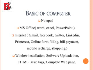 BASIC OF COMPUTER
 Notepad
 MS Office( word, excel, PowerPoint )
 Internet ( Gmail, facebook, twitter, Linkedin,
Printerest, Online form filling, bill payment,
mobile recharge, shopping.)
 Window installation, Software Uploadation,
HTML Basic tags, Complete Web page.
 