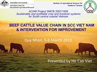 BEEF CATTLE VALUE CHAIN IN SCC VIET NAM
& INTERVENTION FOR IMPROVEMENT
Presented by Ho Cao Viet
Quy Nhon, 5-6 March 2013
Institute of Agricultural Sciences for
Southern Vietnam
 
