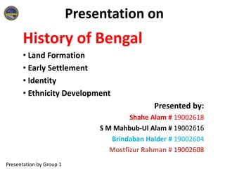 Presentation on
History of Bengal
• Land Formation
• Early Settlement
• Identity
• Ethnicity Development
Presented by:
Shahe Alam # 19002618
S M Mahbub-Ul Alam # 19002616
Brindaban Halder # 19002604
Mostfizur Rahman # 19002608
Presentation by Group 1
 