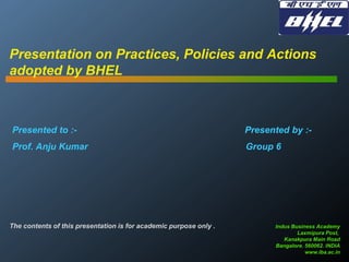 Presentation on Practices, Policies and Actions
adopted by BHEL

Presented to :-

Presented by :-

Prof. Anju Kumar

Group 6

The contents of this presentation is for academic purpose only .

Indus Business Academy
Laxmipura Post,
Kanakpura Main Road
Bangalore. 560062. INDIA
www.iba.ac.in

 