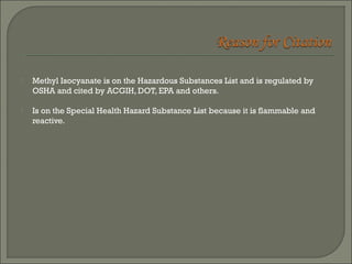  Methyl Isocyanate is on the Hazardous Substances List and is regulated by 
OSHA and cited by ACGIH, DOT, EPA and others. 
 Is on the Special Health Hazard Substance List because it is flammable and 
reactive. 
 