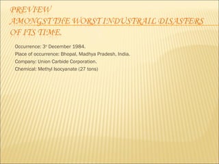 Occurrence: 3rd December 1984. 
Place of occurrence: Bhopal, Madhya Pradesh, India. 
Company: Union Carbide Corporation. 
Chemical: Methyl Isocyanate (27 tons) 
 