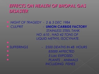 EFFECTS ON HHEEAALLTTHH OOFF BBHHOOPPAALL GGAASS 
DDIISSAASSTTEERR 
 NIGHT OF TRAGEDY - 2 & 3 DEC 1984 
 CULPRIT - UNION CARBIDE FACTORY 
STAINLESS STEEL TANK 
NO :610 , HAD 42 TONS OF 
LIQUID METHYL ISOCYNATE. 
 
SUFFERINGS - 2500 DEATHS IN 48 HOURS 
 85000 AFFECTED 
 5 Lac EXPOSED 
 PLANTS , ANIMALS 
INCLUDING FISHES 
 