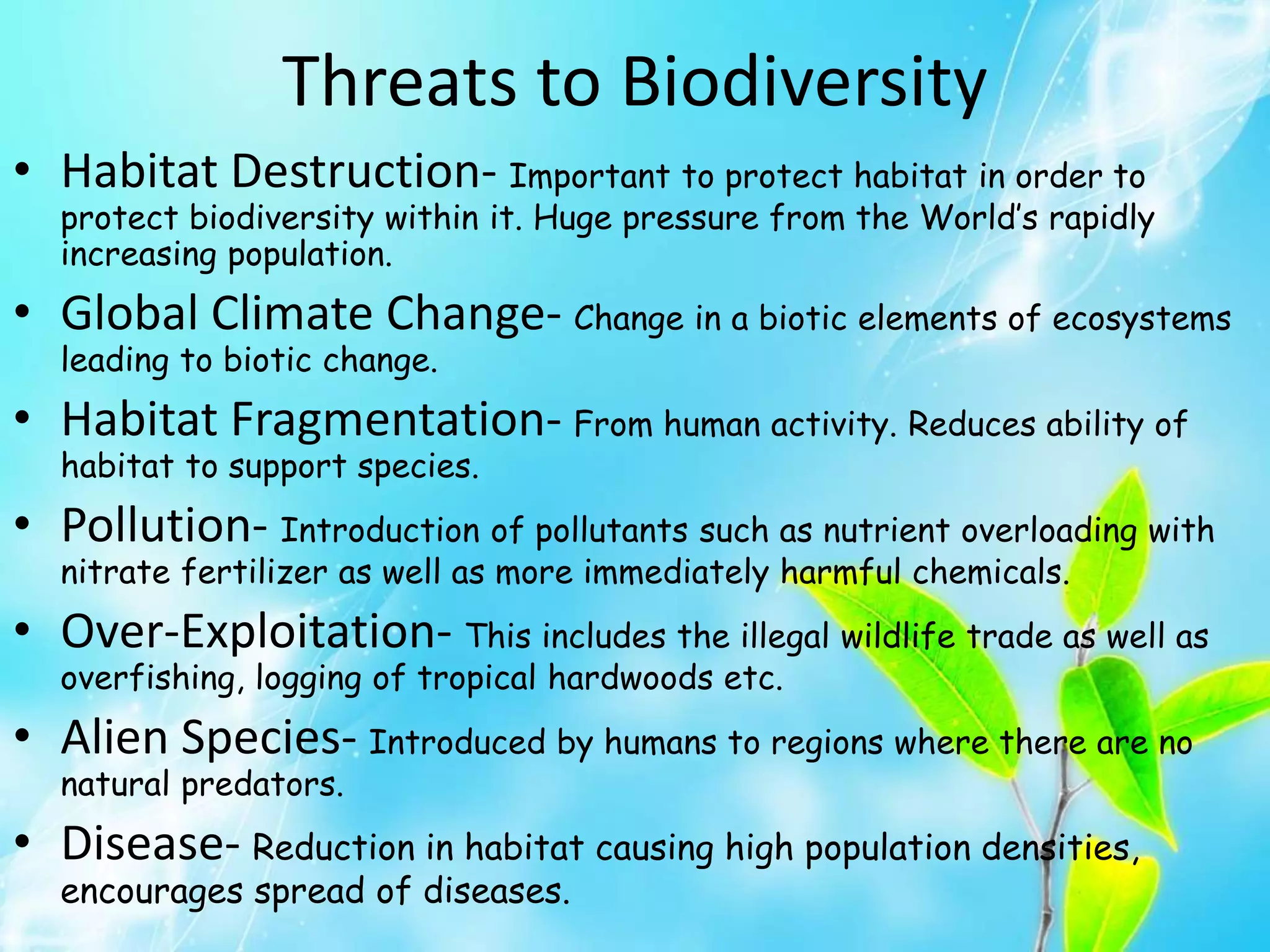 Threats to Biodiversity
• Habitat Destruction- Important to protect habitat in order to
protect biodiversity within it. Huge pressure from the World’s rapidly
increasing population.
• Global Climate Change- Change in a biotic elements of ecosystems
leading to biotic change.
• Habitat Fragmentation- From human activity. Reduces ability of
habitat to support species.
• Pollution- Introduction of pollutants such as nutrient overloading with
nitrate fertilizer as well as more immediately harmful chemicals.
• Over-Exploitation- This includes the illegal wildlife trade as well as
overfishing, logging of tropical hardwoods etc.
• Alien Species- Introduced by humans to regions where there are no
natural predators.
• Disease- Reduction in habitat causing high population densities,
encourages spread of diseases.
 