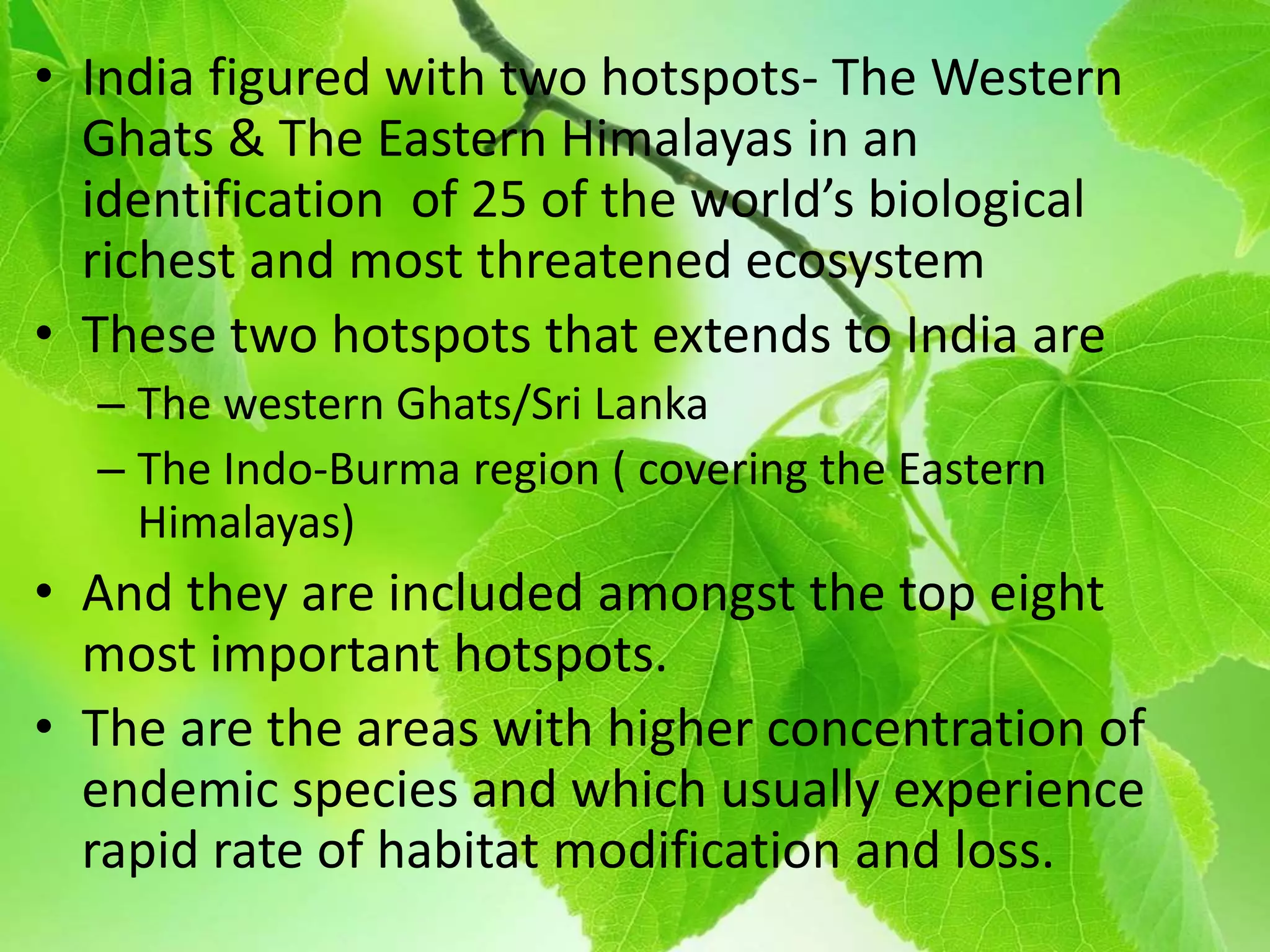 • India figured with two hotspots- The Western
Ghats & The Eastern Himalayas in an
identification of 25 of the world’s biological
richest and most threatened ecosystem
• These two hotspots that extends to India are
– The western Ghats/Sri Lanka
– The Indo-Burma region ( covering the Eastern
Himalayas)
• And they are included amongst the top eight
most important hotspots.
• The are the areas with higher concentration of
endemic species and which usually experience
rapid rate of habitat modification and loss.
 