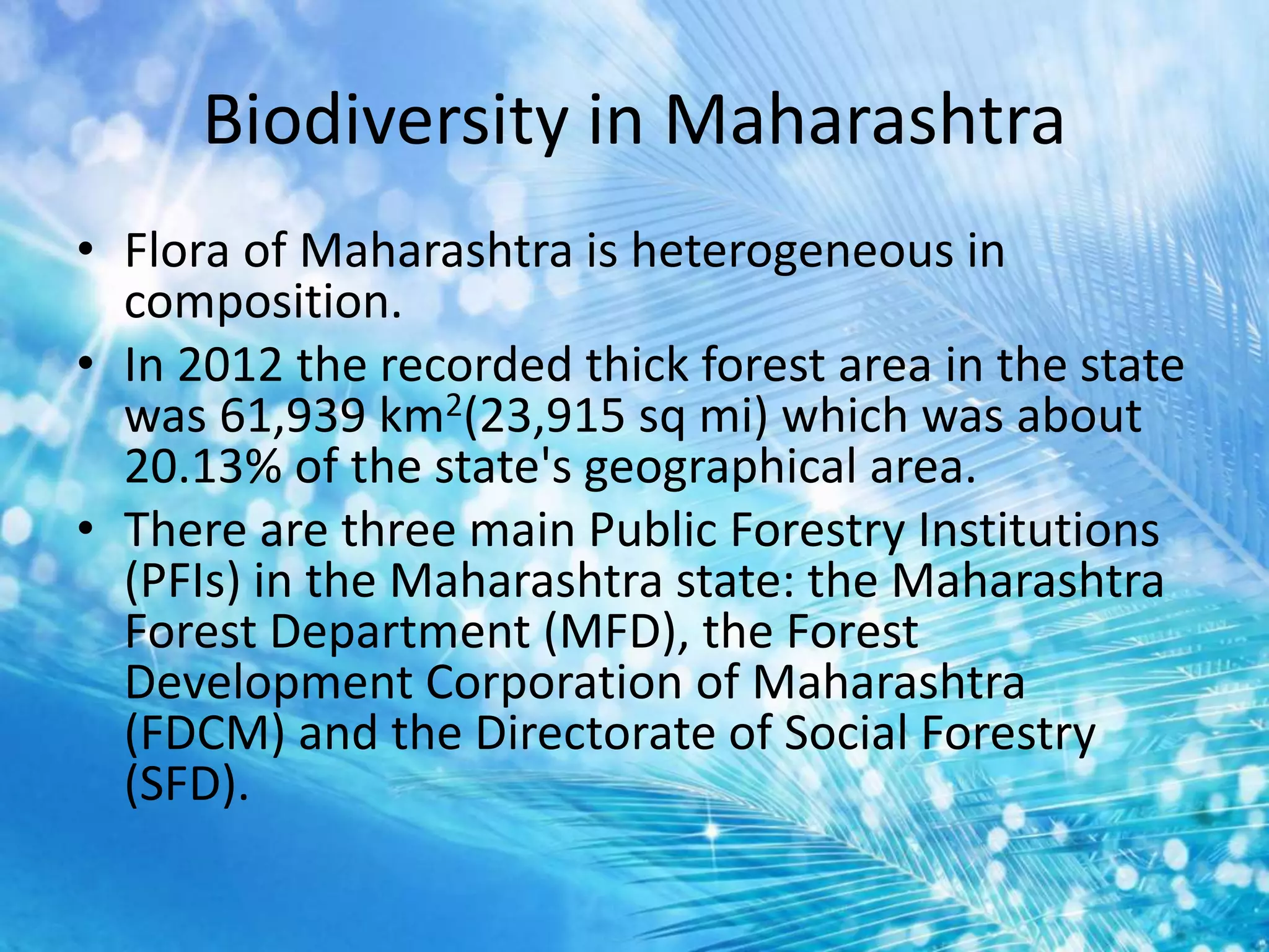 Biodiversity in Maharashtra
• Flora of Maharashtra is heterogeneous in
composition.
• In 2012 the recorded thick forest area in the state
was 61,939 km2(23,915 sq mi) which was about
20.13% of the state's geographical area.
• There are three main Public Forestry Institutions
(PFIs) in the Maharashtra state: the Maharashtra
Forest Department (MFD), the Forest
Development Corporation of Maharashtra
(FDCM) and the Directorate of Social Forestry
(SFD).
 