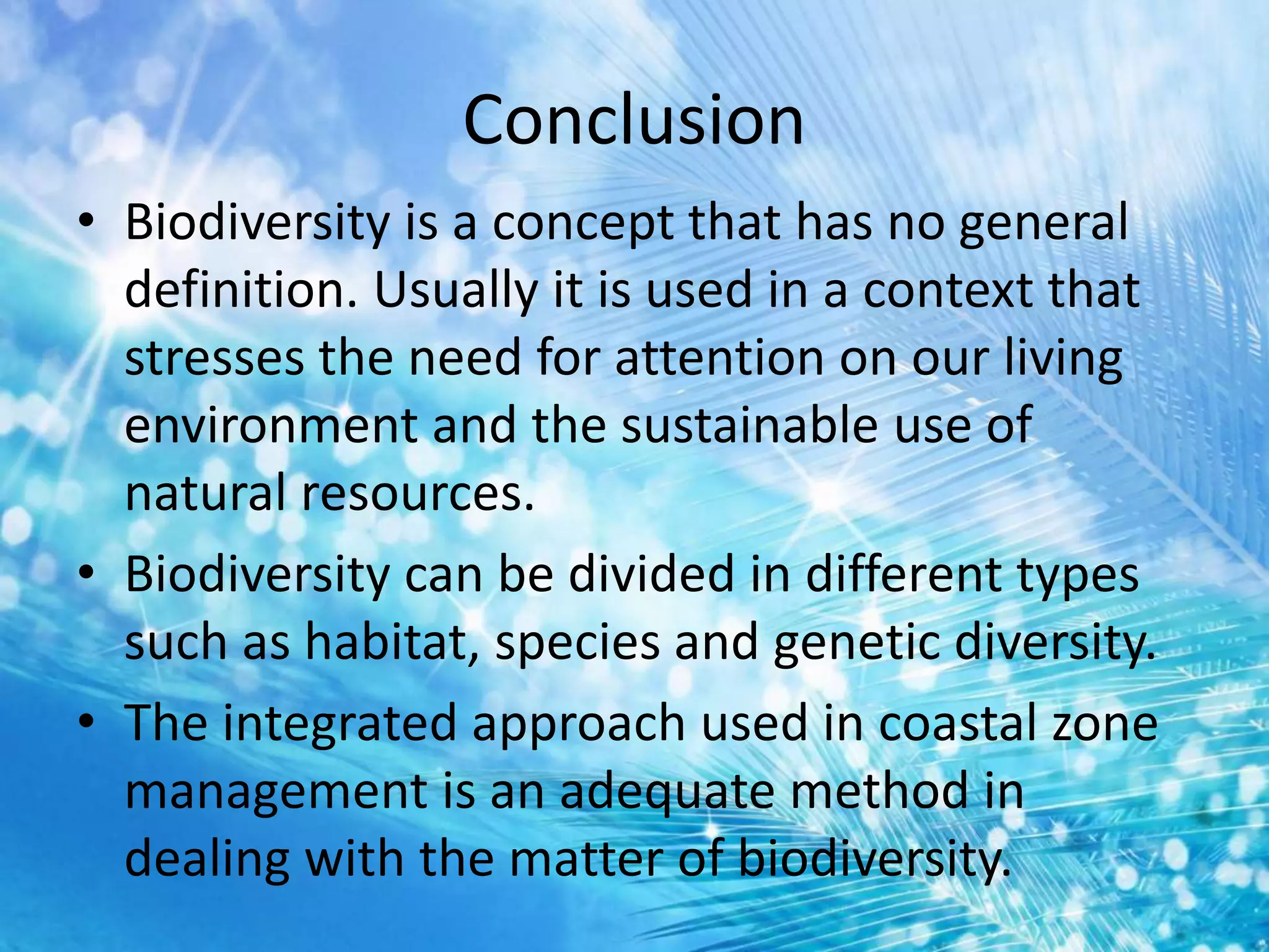 Conclusion
• Biodiversity is a concept that has no general
definition. Usually it is used in a context that
stresses the need for attention on our living
environment and the sustainable use of
natural resources.
• Biodiversity can be divided in different types
such as habitat, species and genetic diversity.
• The integrated approach used in coastal zone
management is an adequate method in
dealing with the matter of biodiversity.
 
