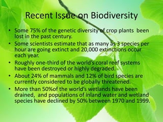 Recent Issue on Biodiversity
• Some 75% of the genetic diversity of crop plants been
lost in the past century.
• Some scientists estimate that as many as 3 species per
hour are going extinct and 20,000 extinctions occur
each year.
• Roughly one-third of the world’s coral reef systems
have been destroyed or highly degraded.
• About 24% of mammals and 12% of bird species are
currently considered to be globally threatened.
• More than 50%of the world’s wetlands have been
drained, and populations of inland water and wetland
species have declined by 50% between 1970 and 1999.
 