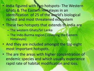 • India figured with two hotspots- The Western
Ghats & The Eastern Himalayas in an
identification of 25 of the world’s biological
richest and most threatened ecosystem
• These two hotspots that extends to India are
– The western Ghats/Sri Lanka
– The Indo-Burma region ( covering the Eastern
Himalayas)
• And they are included amongst the top eight
most important hotspots.
• The are the areas with higher concentration of
endemic species and which usually experience
rapid rate of habitat modification and loss.
 