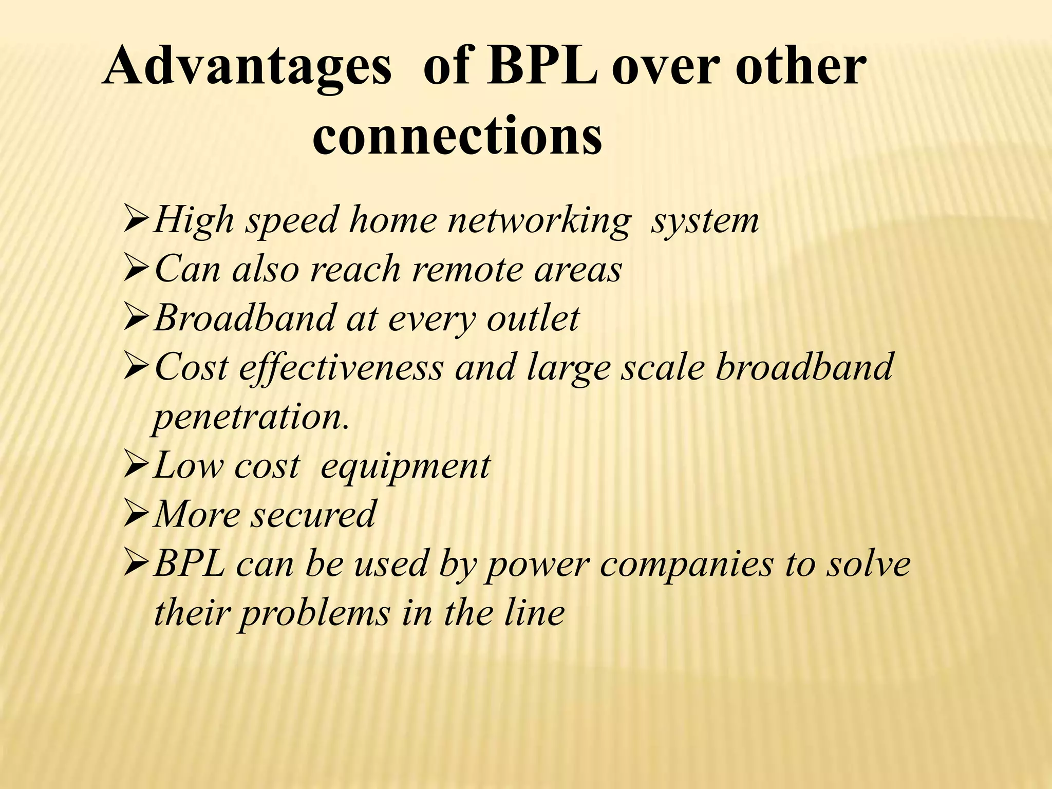 Advantages of BPL over other 
connections 
High speed home networking system 
Can also reach remote areas 
Broadband at every outlet 
Cost effectiveness and large scale broadband 
penetration. 
Low cost equipment 
More secured 
BPL can be used by power companies to solve 
their problems in the line 
 
