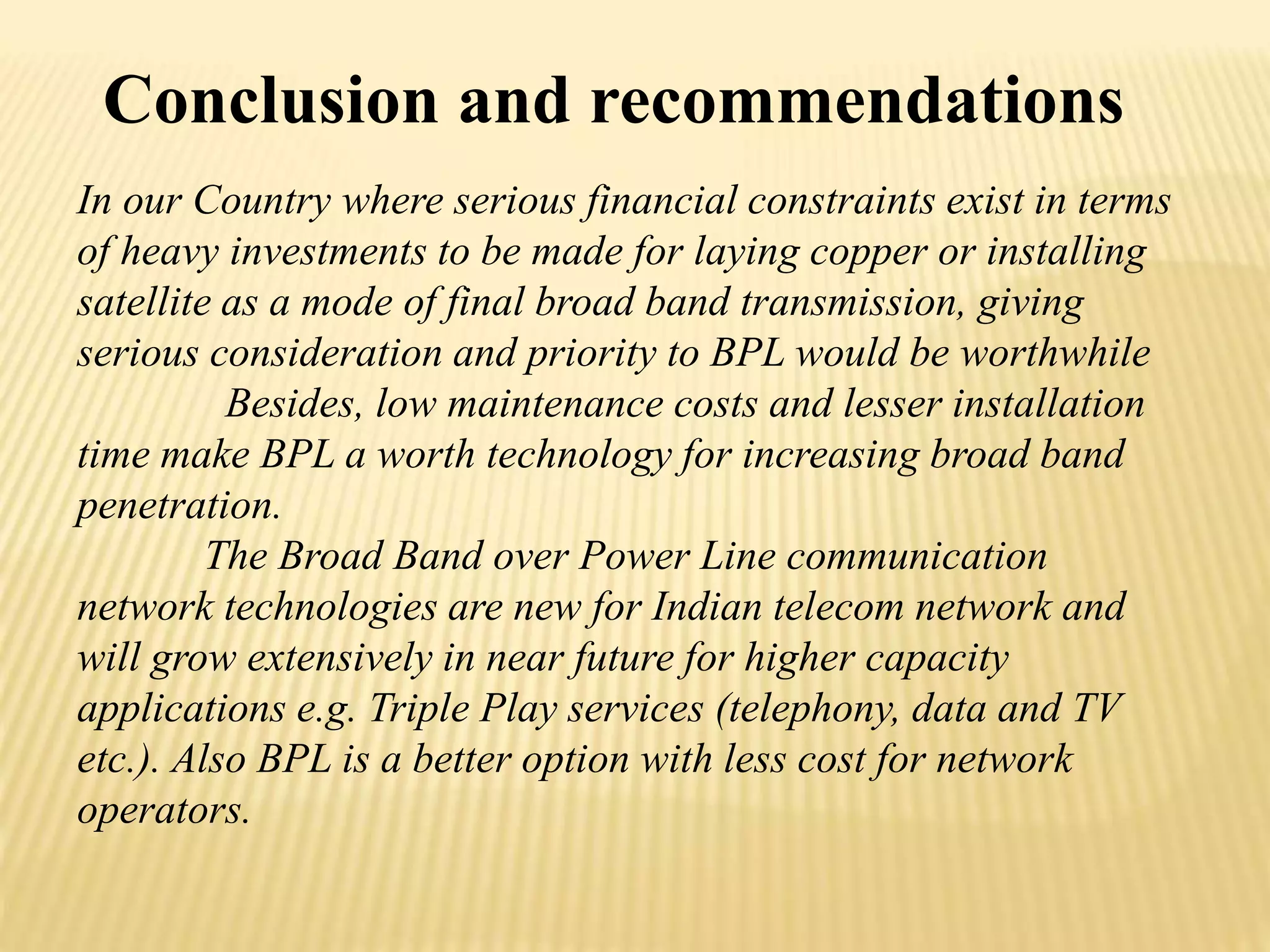 Conclusion and recommendations 
In our Country where serious financial constraints exist in terms 
of heavy investments to be made for laying copper or installing 
satellite as a mode of final broad band transmission, giving 
serious consideration and priority to BPL would be worthwhile 
Besides, low maintenance costs and lesser installation 
time make BPL a worth technology for increasing broad band 
penetration. 
The Broad Band over Power Line communication 
network technologies are new for Indian telecom network and 
will grow extensively in near future for higher capacity 
applications e.g. Triple Play services (telephony, data and TV 
etc.). Also BPL is a better option with less cost for network 
operators. 
 