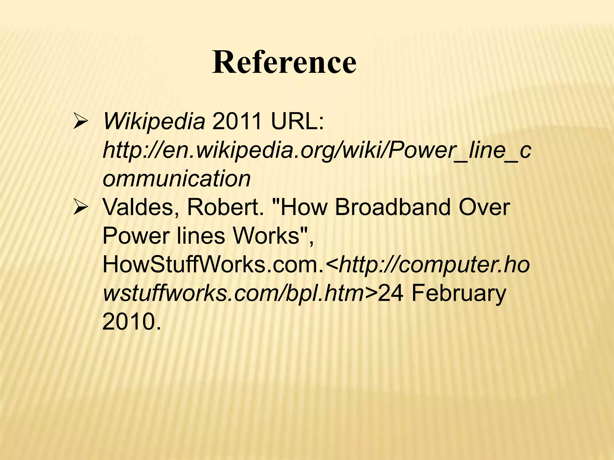 Reference 
 Wikipedia 2011 URL: 
http://en.wikipedia.org/wiki/Power_line_c 
ommunication 
 Valdes, Robert. "How Broadband Over 
Power lines Works", 
HowStuffWorks.com.<http://computer.ho 
wstuffworks.com/bpl.htm>24 February 
2010. 
 