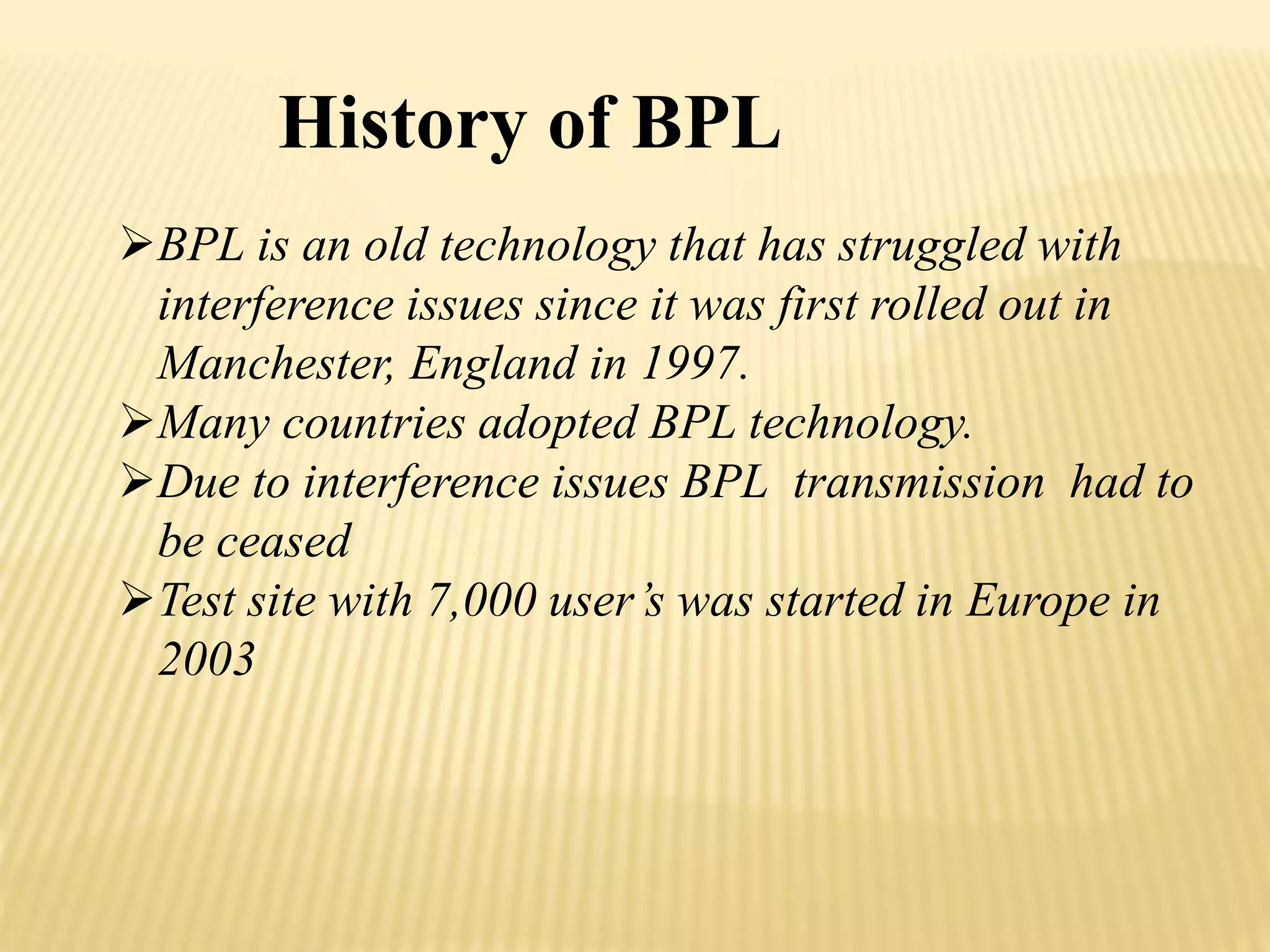 History of BPL 
BPL is an old technology that has struggled with 
interference issues since it was first rolled out in 
Manchester, England in 1997. 
Many countries adopted BPL technology. 
Due to interference issues BPL transmission had to 
be ceased 
Test site with 7,000 user’s was started in Europe in 
2003 
 