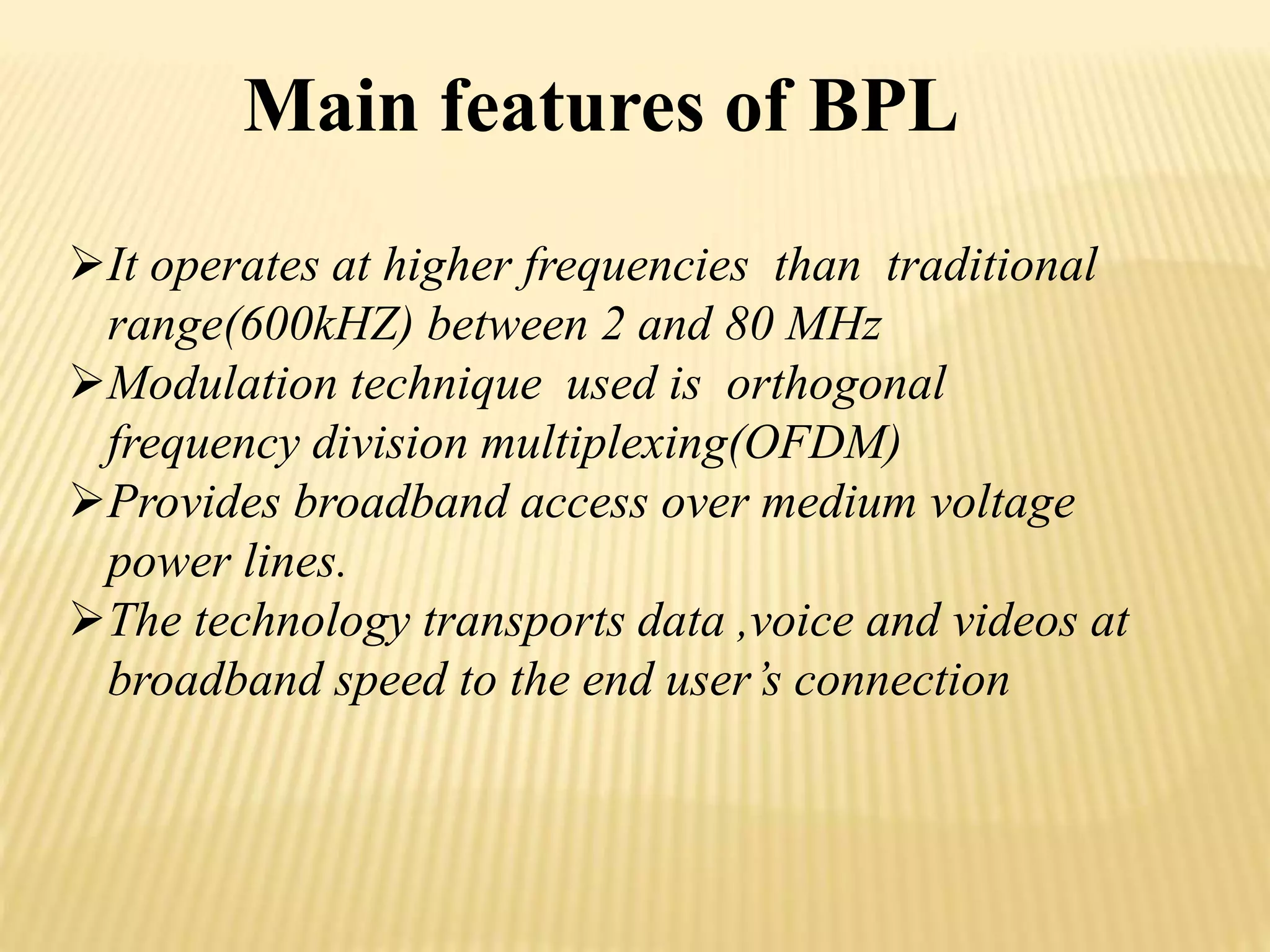 Main features of BPL 
It operates at higher frequencies than traditional 
range(600kHZ) between 2 and 80 MHz 
Modulation technique used is orthogonal 
frequency division multiplexing(OFDM) 
Provides broadband access over medium voltage 
power lines. 
The technology transports data ,voice and videos at 
broadband speed to the end user’s connection 
 