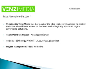 }  Venzimedia:VenziMedia was born out of the idea that every business no matter
their size should have access to the most technologically advanced digital
advertising solutions.
}  Team Members:Haseeb, Aurangzeb,Rohail
}  Tools & Technology:PHP,HMTL,CSS,MYSQL,Javascript
}  Project Management Tools: Red Mine
http://venzimedia.com/
 