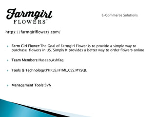 }  Farm Girl Flower:The Goal of Farmgirl Flower is to provide a simple way to
purchase flowers in US. Simply It provides a better way to order flowers online
}  Team Members:Haseeb,Ashfaq
}  Tools & Technology:PHP,JS,HTML,CSS,MYSQL
}  Management Tools:SVN
https://farmgirlflowers.com/
 