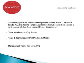 }  Accounting (NAMCO) Portfolio Management System, NAMCO Balanced
Funds, NAMCO income Funds: A customized solution which integrates a
vast amount of data from many different departments
}  Team Members: Ashfaq, Shoaib
}  Tools & Technology: PHP,HTML,CSS,JS,MYSQL
}  Management Tools: Red Mine, SVN
 