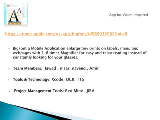 }  BigFont a Mobile Application enlarge tiny prints on labels, menu and
webpages with 2-8 times Magnifier for easy and relax reading instead of
constantly looking for your glasses.
}  Team Members: Jawad , nisar, naveed , Amir
}  Tools & Technology: Xcode, OCR, TTS
Ø  Project Management Tools: Red Mine , JIRA
https://itunes.apple.com/us/app/bigfont/id589033962?mt=8
 