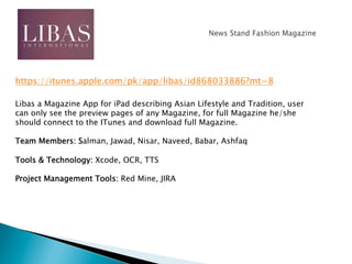 Libas a Magazine App for iPad describing Asian Lifestyle and Tradition, user
can only see the preview pages of any Magazine, for full Magazine he/she
should connect to the ITunes and download full Magazine.
Team Members: Salman, Jawad, Nisar, Naveed, Babar, Ashfaq
Tools & Technology: Xcode, OCR, TTS
Project Management Tools: Red Mine, JIRA
https://itunes.apple.com/pk/app/libas/id868033886?mt=8
 