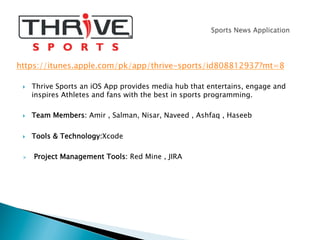 }  Thrive Sports an iOS App provides media hub that entertains, engage and
inspires Athletes and fans with the best in sports programming.
}  Team Members: Amir , Salman, Nisar, Naveed , Ashfaq , Haseeb
}  Tools & Technology:Xcode
Ø  Project Management Tools: Red Mine , JIRA
https://itunes.apple.com/pk/app/thrive-sports/id808812937?mt=8
 