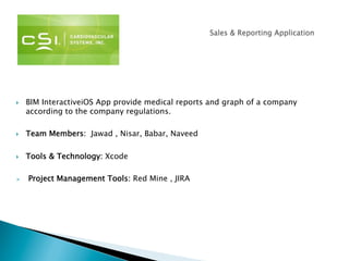 }  BIM InteractiveiOS App provide medical reports and graph of a company
according to the company regulations.
}  Team Members: Jawad , Nisar, Babar, Naveed
}  Tools & Technology: Xcode
Ø  Project Management Tools: Red Mine , JIRA
 