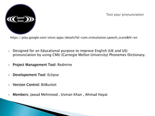 }  Designed for an Educational purpose to improve English (UK and US)
pronunciation by using CMU (Carnegie Mellon University) Phonemes Dictionary.
}  Project Management Tool: Redmine
}  Developement Tool: Eclipse
}  Version Control: BitBucket
}  Members: Jawad Mehmood , Usman Khan , Ahmad Hayat
https://play.google.com/store/apps/details?id=com.xintsolution.speech_score&hl=en
 