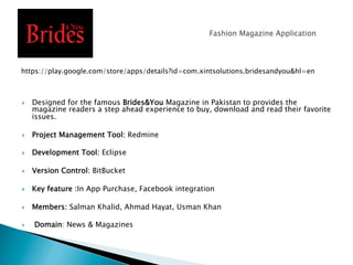 }  Designed for the famous Brides&You Magazine in Pakistan to provides the
magazine readers a step ahead experience to buy, download and read their favorite
issues.
}  Project Management Tool: Redmine
}  Development Tool: Eclipse
}  Version Control: BitBucket
}  Key feature :In App Purchase, Facebook integration
}  Members: Salman Khalid, Ahmad Hayat, Usman Khan
}  Domain: News & Magazines
https://play.google.com/store/apps/details?id=com.xintsolutions.bridesandyou&hl=en
 