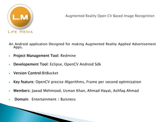 An Android application Designed for making Augmented Reality Applied Advertisement
Apps.
}  Project Management Tool: Redmine
}  Developement Tool: Eclipse, OpenCV Android Sdk
}  Version Control:BitBucket
}  Key feature: OpenCV precise Algorithms, Frame per second optimization
}  Members: Jawad Mehmood, Usman Khan, Ahmad Hayat, Ashfaq Ahmad
}  Domain: Entertainment / Buisness
 