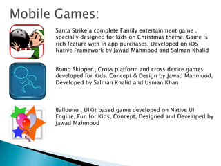 Bomb Skipper , Cross platform and cross device games
developed for Kids. Concept & Design by Jawad Mahmood,
Developed by Salman Khalid and Usman Khan
Balloono , UIKit based game developed on Native UI
Engine, Fun for Kids, Concept, Designed and Developed by
Jawad Mahmood
Santa Strike a complete Family entertainment game ,
specially designed for kids on Christmas theme. Game is
rich feature with in app purchases, Developed on iOS
Native Framework by Jawad Mahmood and Salman Khalid
 
