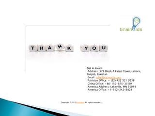 Get in touch:
 Address: 578 Block A Faisal Town, Lahore,
Punjab, Pakistan
 Email: info@brainoids.com
 Pakistan Office: + (92) 423 521 9258
 China Office: +86-159-675-39104
 America Address: Lakeville, MN 55044
 America Office: +1-612-242-3824
 
Copyright ® 2015 Brainoids. All rights reserved..,,
 