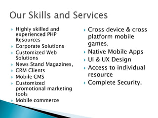 }  Highly skilled and
experienced PHP
Resources
}  Corporate Solutions
}  Customized Web
Solutions
}  News Stand Magazines,
}  CRM Clients
}  Mobile CMS
}  Customized
promotional marketing
tools
}  Mobile commerce
}  Cross device & cross
platform mobile
games.
}  Native Mobile Apps
}  UI & UX Design
}  Access to individual
resource
}  Complete Security.
 