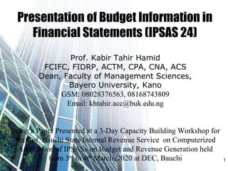 Presentation of Budget Information in
Financial Statements (IPSAS 24)
Prof. Kabir Tahir Hamid
FCIFC, FIDRP, ACTM, CPA, CNA, ACS
Dean, Faculty of Management Sciences,
Bayero University, Kano
GSM: 08028376563, 08168743809
Email: khtahir.acc@buk.edu.ng
Being a Paper Presented at a 3-Day Capacity Building Workshop for
Staff of Bauchi State Internal Revenue Service on Computerized
Application of IPSASs on Budget and Revenue Generation held
from 3rd to 4th March, 2020 at DEC, Bauchi 1
 