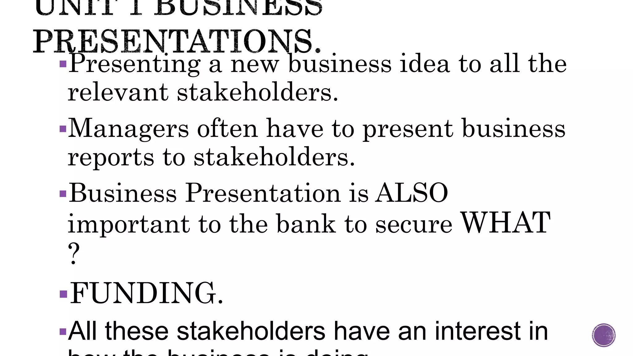 Presenting a new business idea to all the
relevant stakeholders.
Managers often have to present business
reports to stakeholders.
Business Presentation is ALSO
important to the bank to secure WHAT
?
FUNDING.
All these stakeholders have an interest in
 