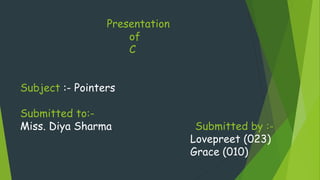Presentation
of
C
Subject :- Pointers
Submitted to:-
Miss. Diya Sharma Submitted by :-
Lovepreet (023)
Grace (010)
 