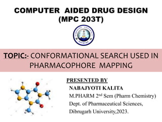 TOPIC:- CONFORMATIONAL SEARCH USED IN
PHARMACOPHORE MAPPING
PRESENTED BY
NABAJYOTI KALITA
M.PHARM 2nd Sem (Pharm Chemistry)
Dept. of Pharmaceutical Sciences,
Dibrugarh University,2023.
COMPUTER AIDED DRUG DESIGN
(MPC 203T)
 