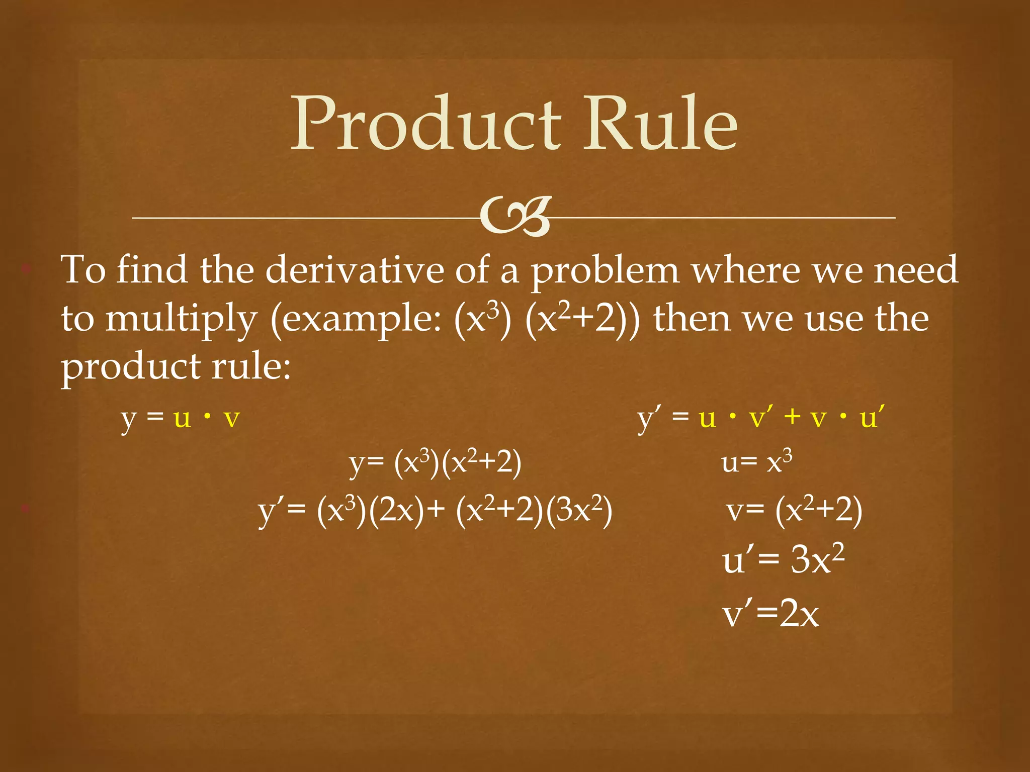 
• To find the derivative of a problem where we need
to multiply (example: (x3) (x2+2)) then we use the
product rule:
y = u・v y’ = u・v’ + v・u’
y= (x3)(x2+2) u= x3
• y’= (x3)(2x)+ (x2+2)(3x2) v= (x2+2)
u’= 3x2
v’=2x
Product Rule
 