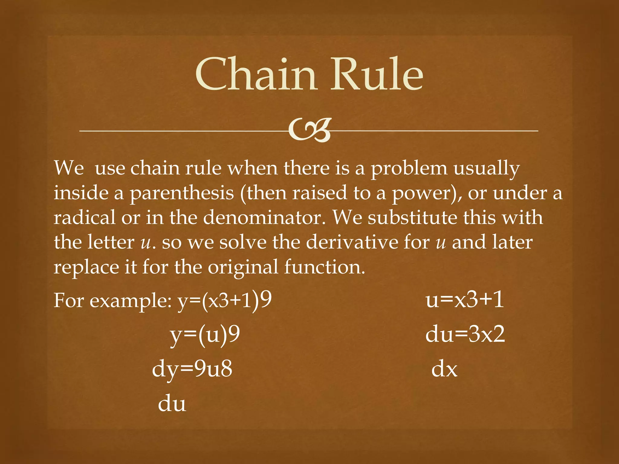 
We use chain rule when there is a problem usually
inside a parenthesis (then raised to a power), or under a
radical or in the denominator. We substitute this with
the letter u. so we solve the derivative for u and later
replace it for the original function.
For example: y=(x3+1)9 u=x3+1
y=(u)9 du=3x2
dy=9u8 dx
du
Chain Rule
 