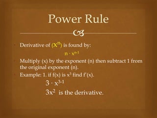 
• Derivative of (xn) is found by:
n ∙ xn-1
• Multiply (x) by the exponent (n) then subtract 1 from
the original exponent (n).
• Example: 1. if f(x) is x3 find f’(x).
3 ∙ x3-1
3x2 is the derivative.
Power Rule
 