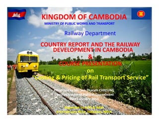 KINGDOM OF CAMBODIA
MINISTRY OF PUBLIC WORKS AND TRANSPORT
MINISTRY OF PUBLIC WORKS AND TRANSPORT

Railway Department 

COUNTRY REPORT AND THE RAILWAY 
DEVELOPMENT IN CAMBODIA
&
COURSE PRESENTATION
on
“Costing & Pricing of Rail Transport Service”
Presented by Mr. Sok‐Tharath CHREUNG
Deputy Director of Railway Department
Date February 2014
Date February 2014
Organized by AITD & NAIR
3‐15 February 2914, Vadodara, INDIA 

 