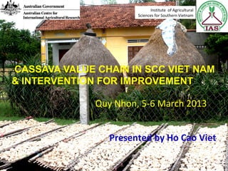 CASSAVA VALUE CHAIN IN SCC VIET NAM
& INTERVENTION FOR IMPROVEMENT
Presented by Ho Cao Viet
Quy Nhon, 5-6 March 2013
Institute of Agricultural
Sciences for Southern Vietnam
 