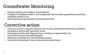 48
Groundwater Monitoring
• Routine sampling and analysis of groundwater.
• Compare of sampling results to site background and see where groundwater protection
standards exceed or not.
• Daily reporting of groundwater monitoring activities.
Corrective action
• Corrective action is required whenever one or more groundwater protection standard is
exceeded at statistically significant levels.
• Containment of the land disposal mass, including an impermeable cap.
• Control the leachate from land disposal.
• Reduction of saturation of the land disposal mass
• Invent new technology to clear contaminated ground water.
 