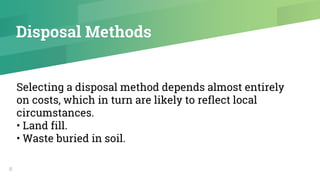 Disposal Methods
6
Selecting a disposal method depends almost entirely
on costs, which in turn are likely to reflect local
circumstances.
• Land fill.
• Waste buried in soil.
 