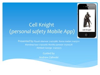 Cell Knight
(personal safety Mobile App)
Presented by Piyush sikarwar 21402986 Roma madan 21403211
Mandeep kaur 21403082 Monika panesar 21500578
Abhilash George 21403373
esus is Lord
Guided by
Andrew.Zaliwski
1
 