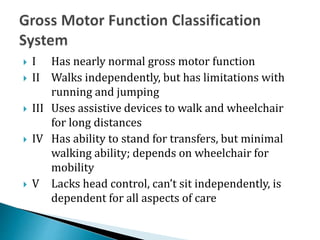 I Has nearly normal gross motor function
 II Walks independently, but has limitations with
running and jumping
 III Us...