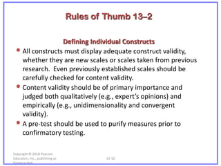 Rules of Thumb 13–2

                 Defining Individual Constructs
 • All constructs must display adequate construct validity,
   whether they are new scales or scales taken from previous
   research. Even previously established scales should be
   carefully checked for content validity.
 • Content validity should be of primary importance and
   judged both qualitatively (e.g., expert’s opinions) and
   empirically (e.g., unidimensionality and convergent
   validity).
 • A pre-test should be used to purify measures prior to
   confirmatory testing.

Copyright © 2010 Pearson
Education, Inc., publishing as           13-10
Prentice-Hall.
 